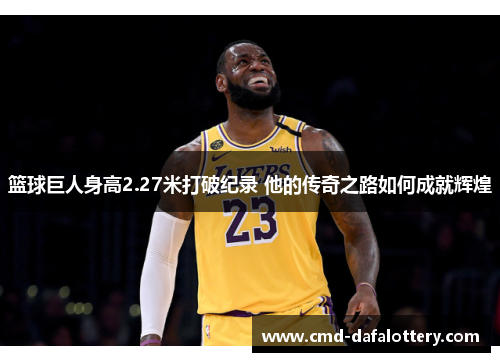 篮球巨人身高2.27米打破纪录 他的传奇之路如何成就辉煌